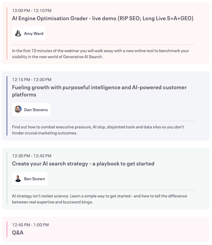 Agenda 12 to 12.10: AI Engine Optimisation Grader - live demo (RIP SEO; Long Live S+A+GEO), 12.10-12.30pm Fueling growth with purposeful intelligence and AI-powered customer platforms 12.30pm - 12.45pm Create your AI search strategy - a playbook to get started